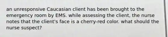 an unresponsive Caucasian client has been brought to the emergency room by EMS. while assessing the client, the nurse notes that the client's face is a cherry-red color. what should the nurse suspect?