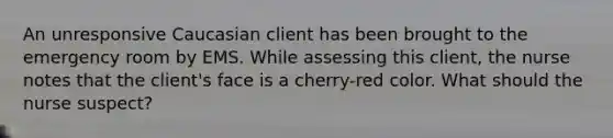 An unresponsive Caucasian client has been brought to the emergency room by EMS. While assessing this client, the nurse notes that the client's face is a cherry-red color. What should the nurse suspect?