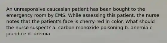 An unresponsive caucasian patient has been bought to the emergency room by EMS. While assessing this patient, the nurse notes that the patient's face is cherry-red in color. What should the nurse suspect? a. carbon monoxide poisoning b. anemia c. jaundice d. uremia