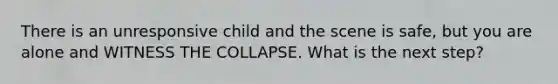 There is an unresponsive child and the scene is safe, but you are alone and WITNESS THE COLLAPSE. What is the next step?