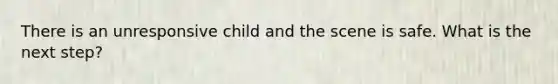 There is an unresponsive child and the scene is safe. What is the next step?