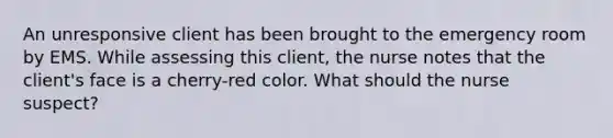 An unresponsive client has been brought to the emergency room by EMS. While assessing this client, the nurse notes that the client's face is a cherry-red color. What should the nurse suspect?