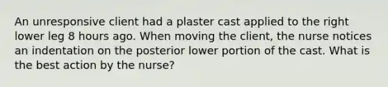 An unresponsive client had a plaster cast applied to the right lower leg 8 hours ago. When moving the client, the nurse notices an indentation on the posterior lower portion of the cast. What is the best action by the nurse?