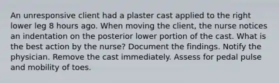 An unresponsive client had a plaster cast applied to the right lower leg 8 hours ago. When moving the client, the nurse notices an indentation on the posterior lower portion of the cast. What is the best action by the nurse? Document the findings. Notify the physician. Remove the cast immediately. Assess for pedal pulse and mobility of toes.