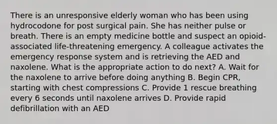 There is an unresponsive elderly woman who has been using hydrocodone for post surgical pain. She has neither pulse or breath. There is an empty medicine bottle and suspect an opioid-associated life-threatening emergency. A colleague activates the emergency response system and is retrieving the AED and naxolene. What is the appropriate action to do next? A. Wait for the naxolene to arrive before doing anything B. Begin CPR, starting with chest compressions C. Provide 1 rescue breathing every 6 seconds until naxolene arrives D. Provide rapid defibrillation with an AED