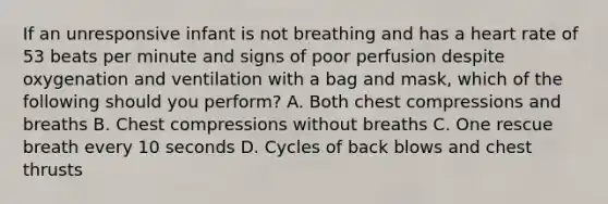 If an unresponsive infant is not breathing and has a heart rate of 53 beats per minute and signs of poor perfusion despite oxygenation and ventilation with a bag and mask, which of the following should you perform? A. Both chest compressions and breaths B. Chest compressions without breaths C. One rescue breath every 10 seconds D. Cycles of back blows and chest thrusts