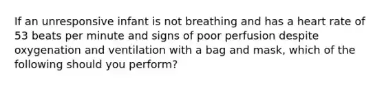 If an unresponsive infant is not breathing and has a heart rate of 53 beats per minute and signs of poor perfusion despite oxygenation and ventilation with a bag and mask, which of the following should you perform?