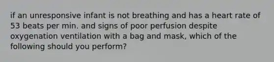 if an unresponsive infant is not breathing and has a heart rate of 53 beats per min. and signs of poor perfusion despite oxygenation ventilation with a bag and mask, which of the following should you perform?