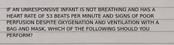 IF AN UNRESPONSIVE INFANT IS NOT BREATHING AND HAS A HEART RATE OF 53 BEATS PER MINUTE AND SIGNS OF POOR PERFUSION DESPITE OXYGENATION AND VENTILATION WITH A BAG AND MASK, WHICH OF THE FOLLOWING SHOULD YOU PERFORM?