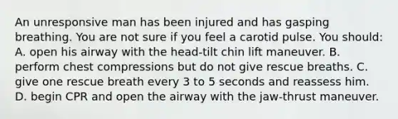 An unresponsive man has been injured and has gasping breathing. You are not sure if you feel a carotid pulse. You should: A. open his airway with the head-tilt chin lift maneuver. B. perform chest compressions but do not give rescue breaths. C. give one rescue breath every 3 to 5 seconds and reassess him. D. begin CPR and open the airway with the jaw-thrust maneuver.