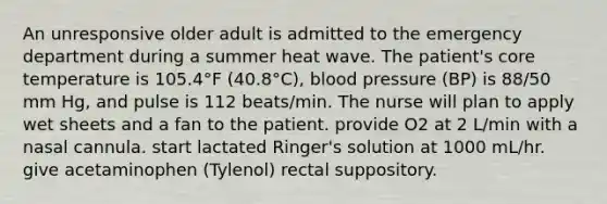 An unresponsive older adult is admitted to the emergency department during a summer heat wave. The patient's core temperature is 105.4°F (40.8°C), blood pressure (BP) is 88/50 mm Hg, and pulse is 112 beats/min. The nurse will plan to apply wet sheets and a fan to the patient. provide O2 at 2 L/min with a nasal cannula. start lactated Ringer's solution at 1000 mL/hr. give acetaminophen (Tylenol) rectal suppository.