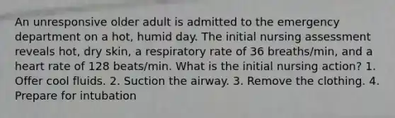 An unresponsive older adult is admitted to the emergency department on a hot, humid day. The initial nursing assessment reveals hot, dry skin, a respiratory rate of 36 breaths/min, and a heart rate of 128 beats/min. What is the initial nursing action? 1. Offer cool fluids. 2. Suction the airway. 3. Remove the clothing. 4. Prepare for intubation