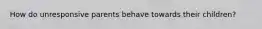 How do unresponsive parents behave towards their children?