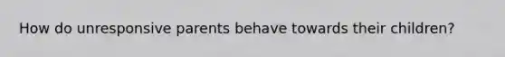 How do unresponsive parents behave towards their children?