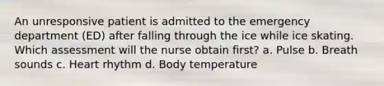 An unresponsive patient is admitted to the emergency department (ED) after falling through the ice while ice skating. Which assessment will the nurse obtain first? a. Pulse b. Breath sounds c. Heart rhythm d. Body temperature