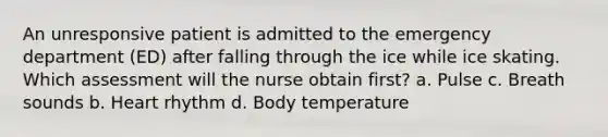 An unresponsive patient is admitted to the emergency department (ED) after falling through the ice while ice skating. Which assessment will the nurse obtain first? a. Pulse c. Breath sounds b. Heart rhythm d. Body temperature