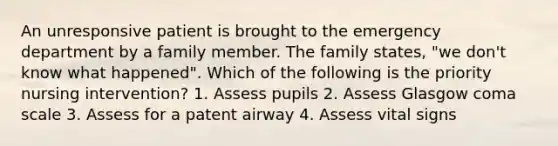 An unresponsive patient is brought to the emergency department by a family member. The family states, "we don't know what happened". Which of the following is the priority nursing intervention? 1. Assess pupils 2. Assess Glasgow coma scale 3. Assess for a patent airway 4. Assess vital signs