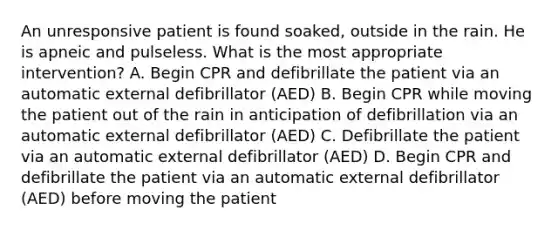 An unresponsive patient is found soaked, outside in the rain. He is apneic and pulseless. What is the most appropriate intervention? A. Begin CPR and defibrillate the patient via an automatic external defibrillator (AED) B. Begin CPR while moving the patient out of the rain in anticipation of defibrillation via an automatic external defibrillator (AED) C. Defibrillate the patient via an automatic external defibrillator (AED) D. Begin CPR and defibrillate the patient via an automatic external defibrillator (AED) before moving the patient