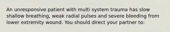 An unresponsive patient with multi system trauma has slow shallow breathing, weak radial pulses and severe bleeding from lower extremity wound. You should direct your partner to: