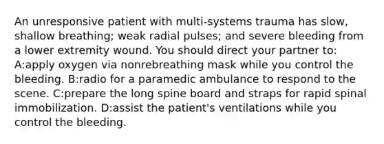 An unresponsive patient with multi-systems trauma has slow, shallow breathing; weak radial pulses; and severe bleeding from a lower extremity wound. You should direct your partner to: A:apply oxygen via nonrebreathing mask while you control the bleeding. B:radio for a paramedic ambulance to respond to the scene. C:prepare the long spine board and straps for rapid spinal immobilization. D:assist the patient's ventilations while you control the bleeding.