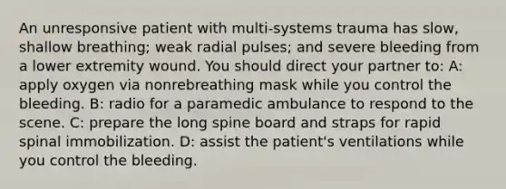 An unresponsive patient with multi-systems trauma has slow, shallow breathing; weak radial pulses; and severe bleeding from a lower extremity wound. You should direct your partner to: A: apply oxygen via nonrebreathing mask while you control the bleeding. B: radio for a paramedic ambulance to respond to the scene. C: prepare the long spine board and straps for rapid spinal immobilization. D: assist the patient's ventilations while you control the bleeding.