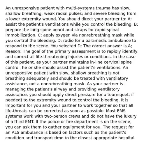 An unresponsive patient with multi-systems trauma has slow, shallow breathing; weak radial pulses; and severe bleeding from a lower extremity wound. You should direct your partner to: A: assist the patient's ventilations while you control the bleeding. B: prepare the long spine board and straps for rapid spinal immobilization. C: apply oxygen via nonrebreathing mask while you control the bleeding. D: radio for a paramedic ambulance to respond to the scene. You selected D; The correct answer is A; Reason: The goal of the primary assessment is to rapidly identify and correct all life-threatening injuries or conditions. In the case of this patient, as your partner maintains in-line cervical spine control, he or she should assist the patient's ventilations. An unresponsive patient with slow, shallow breathing is not breathing adequately and should be treated with ventilatory assistance, not a nonrebreathing mask. As your partner is managing the patient's airway and providing ventilatory assistance, you should apply direct pressure (or a tourniquet, if needed) to the extremity wound to control the bleeding. It is important for you and your partner to work together so that all life-threats can be corrected as soon as possible. Most EMS systems work with two-person crews and do not have the luxury of a third EMT. If the police or fire department is on the scene, you can ask them to gather equipment for you. The request for an ALS ambulance is based on factors such as the patient's condition and transport time to the closest appropriate hospital.