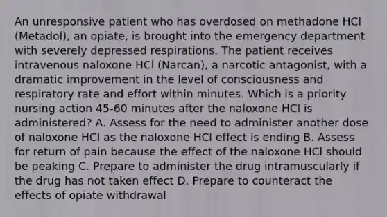 An unresponsive patient who has overdosed on methadone HCl (Metadol), an opiate, is brought into the emergency department with severely depressed respirations. The patient receives intravenous naloxone HCl (Narcan), a narcotic antagonist, with a dramatic improvement in the level of consciousness and respiratory rate and effort within minutes. Which is a priority nursing action 45-60 minutes after the naloxone HCl is administered? A. Assess for the need to administer another dose of naloxone HCl as the naloxone HCl effect is ending B. Assess for return of pain because the effect of the naloxone HCl should be peaking C. Prepare to administer the drug intramuscularly if the drug has not taken effect D. Prepare to counteract the effects of opiate withdrawal