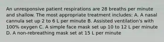 An unresponsive patient respirations are 28 breaths per minute and shallow. The most appropriate treatment includes: A. A nasal cannula set up 2 to 6 L per minute B. Assisted ventilation's with 100% oxygen C. A simple face mask set up 10 to 12 L per minute D. A non-rebreathing mask set at 15 L per minute