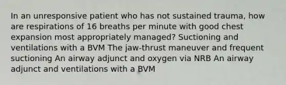 In an unresponsive patient who has not sustained trauma, how are respirations of 16 breaths per minute with good chest expansion most appropriately managed? Suctioning and ventilations with a BVM The jaw-thrust maneuver and frequent suctioning An airway adjunct and oxygen via NRB An airway adjunct and ventilations with a BVM