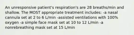 An unresponsive patient's respiration's are 28 breaths/min and shallow. The MOST appropriate treatment includes: -a nasal cannula set at 2 to 6 L/min -assisted ventilations with 100% oxygen -a simple face mask set at 10 to 12 L/min -a nonrebreathing mask set at 15 L/min