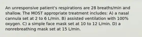 An unresponsive patient's respirations are 28 breaths/min and shallow. The MOST appropriate treatment includes: A) a nasal cannula set at 2 to 6 L/min. B) assisted ventilation with 100% oxygen. C) a simple face mask set at 10 to 12 L/min. D) a nonrebreathing mask set at 15 L/min.