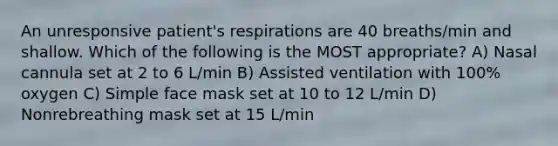 An unresponsive patient's respirations are 40 breaths/min and shallow. Which of the following is the MOST appropriate? A) Nasal cannula set at 2 to 6 L/min B) Assisted ventilation with 100% oxygen C) Simple face mask set at 10 to 12 L/min D) Nonrebreathing mask set at 15 L/min