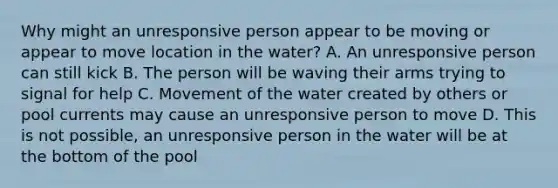 Why might an unresponsive person appear to be moving or appear to move location in the water? A. An unresponsive person can still kick B. The person will be waving their arms trying to signal for help C. Movement of the water created by others or pool currents may cause an unresponsive person to move D. This is not possible, an unresponsive person in the water will be at the bottom of the pool