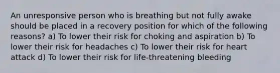 An unresponsive person who is breathing but not fully awake should be placed in a recovery position for which of the following reasons? a) To lower their risk for choking and aspiration b) To lower their risk for headaches c) To lower their risk for heart attack d) To lower their risk for life-threatening bleeding