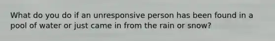 What do you do if an unresponsive person has been found in a pool of water or just came in from the rain or snow?