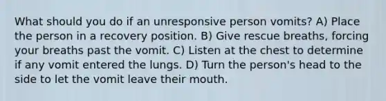 What should you do if an unresponsive person vomits? A) Place the person in a recovery position. B) Give rescue breaths, forcing your breaths past the vomit. C) Listen at the chest to determine if any vomit entered the lungs. D) Turn the person's head to the side to let the vomit leave their mouth.