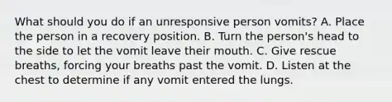 What should you do if an unresponsive person vomits? A. Place the person in a recovery position. B. Turn the person's head to the side to let the vomit leave their mouth. C. Give rescue breaths, forcing your breaths past the vomit. D. Listen at the chest to determine if any vomit entered the lungs.