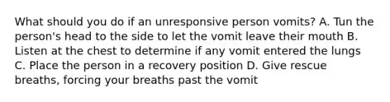 What should you do if an unresponsive person vomits? A. Tun the person's head to the side to let the vomit leave their mouth B. Listen at the chest to determine if any vomit entered the lungs C. Place the person in a recovery position D. Give rescue breaths, forcing your breaths past the vomit