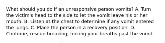 What should you do if an unresponsive person vomits? A. Turn the victim's head to the side to let the vomit leave his or her mouth. B. Listen at the chest to determine if any vomit entered the lungs. C. Place the person in a recovery position. D. Continue, rescue breaking, forcing your breaths past the vomit.