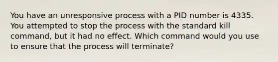 You have an unresponsive process with a PID number is 4335. You attempted to stop the process with the standard kill command, but it had no effect. Which command would you use to ensure that the process will terminate?