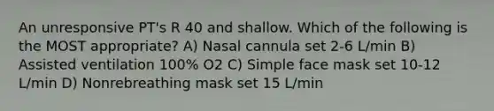 An unresponsive PT's R 40 and shallow. Which of the following is the MOST appropriate? A) Nasal cannula set 2-6 L/min B) Assisted ventilation 100% O2 C) Simple face mask set 10-12 L/min D) Nonrebreathing mask set 15 L/min