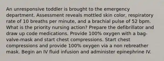 An unresponsive toddler is brought to the emergency department. Assessment reveals mottled skin color, respiratory rate of 10 breaths per minute, and a brachial pulse of 52 bpm. What is the priority nursing action? Prepare the defibrillator and draw up code medications. Provide 100% oxygen with a bag-valve-mask and start chest compressions. Start chest compressions and provide 100% oxygen via a non rebreather mask. Begin an IV fluid infusion and administer epinephrine IV.