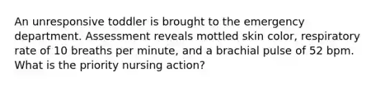 An unresponsive toddler is brought to the emergency department. Assessment reveals mottled skin color, respiratory rate of 10 breaths per minute, and a brachial pulse of 52 bpm. What is the priority nursing action?