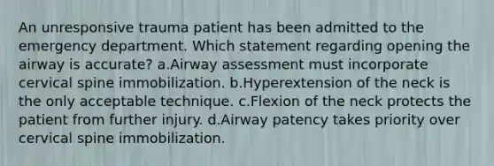 An unresponsive trauma patient has been admitted to the emergency department. Which statement regarding opening the airway is accurate? a.Airway assessment must incorporate cervical spine immobilization. b.Hyperextension of the neck is the only acceptable technique. c.Flexion of the neck protects the patient from further injury. d.Airway patency takes priority over cervical spine immobilization.