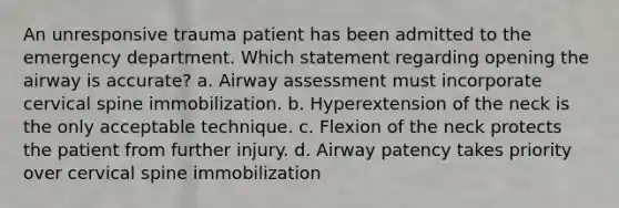 An unresponsive trauma patient has been admitted to the emergency department. Which statement regarding opening the airway is accurate? a. Airway assessment must incorporate cervical spine immobilization. b. Hyperextension of the neck is the only acceptable technique. c. Flexion of the neck protects the patient from further injury. d. Airway patency takes priority over cervical spine immobilization