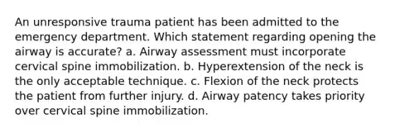 An unresponsive trauma patient has been admitted to the emergency department. Which statement regarding opening the airway is accurate? a. Airway assessment must incorporate cervical spine immobilization. b. Hyperextension of the neck is the only acceptable technique. c. Flexion of the neck protects the patient from further injury. d. Airway patency takes priority over cervical spine immobilization.