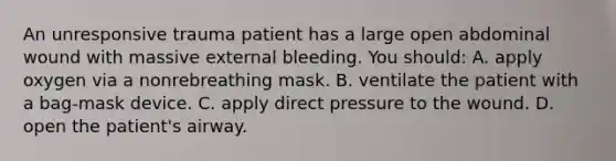 An unresponsive trauma patient has a large open abdominal wound with massive external bleeding. You should: A. apply oxygen via a nonrebreathing mask. B. ventilate the patient with a bag-mask device. C. apply direct pressure to the wound. D. open the patient's airway.