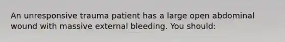 An unresponsive trauma patient has a large open abdominal wound with massive external bleeding. You should: