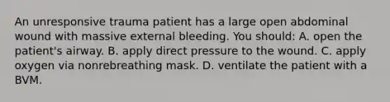 An unresponsive trauma patient has a large open abdominal wound with massive external bleeding. You should: A. open the patient's airway. B. apply direct pressure to the wound. C. apply oxygen via nonrebreathing mask. D. ventilate the patient with a BVM.