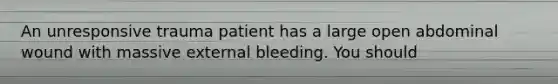 An unresponsive trauma patient has a large open abdominal wound with massive external bleeding. You should